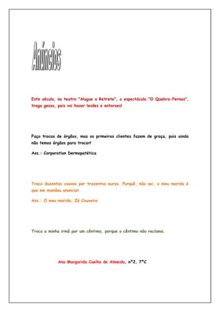 Este século, no teatro "Alugue a Retrete", o espectáculo "O Quebra-Pernas",
traga gesso, pois vai haver lesões e entorses!




Faço trocas de órgãos, mas os primeiros clientes fazem de graça, pois ainda
não temos órgãos para trocar!

Ass.: Corporation Dermopatética




Troco duzentas couves por trezentos euros. Porquê, não sei, o meu marido é
que me mandou anunciar.

Ass.: O meu marido, Zé Couveiro




Troco a minha irmã por um cêntimo, porque o cêntimo não reclama.




             Ana Margarida Coelho de Almeida, nº2, 7ºC
 