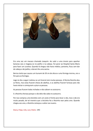 Era uma vez um macaco chamado Joaquim. Ao subir a uma árvore para apanhar
bananas caiu e magoou-se no joelho e na cabeça. Foi parar ao Hospital Santa Maria
para fazer um curativo. Quando lá chegou não havia médico, portanto, ficou sem dor
de cabeça e de joelho, e deram-lhe uma vacina.

Berrou tanto que causou um tsunami de 20 cm de altura e uma formiga morreu, era o
fim para as formigas.

Logo no dia a seguir realizou-se um funeral com muitas pessoas. A florista Rosinha deu
as flores, mas estas ficaram cheias de abelhas, e as abelhas ficaram furiosas pois não
havia néctar e começaram a picar as pessoas.

As pessoas ficaram todas inchadas e não cabiam no autocarro.

E a Rosinha chorava porque o cão dela não cabia no autocarro.

Por isso comprou uma bicicleta com um cesto à frente para levar o cão, mas o cão era
muito pesado, de tal maneira que a bicicleta fez a Rosinha voar pelos ares. Quando
chegou aos ares, a Rosinha começou a saltar nas nuvens.


Diana, Filipe, Inês, Levi, Pedro - 8ºC
 