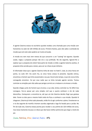 A agente Catarina estava no escritório quando recebeu uma chamada para uma missão com
honorários no valor de 120 milhões de euros. Primeiro hesitou, pois não sabia o conteúdo da
missão que com este valor poderia ser muito arriscada.

A missão era nem mais nem menos do que concorrer a um “casting” de iogurtes. Quando
soube, negou a proposta porque não era a sua profissão. No dia seguinte, ligaram-lhe a
explicar que a proposta de ontem fazia parte da missão e então a agente Catarina aceitou. A
proposta tinha servido para a testar, para ver se o fazia só por dinheiro.

O informador disse que a agente Catarina tinha de estar no hotel S. José, às cinco horas em
ponto, na suite 357. Ela assim fez, às cinco horas estava lá presente. Quando entrou,
encontrou o homem que tinha assassinado o seu pai, há já muito tempo, e que ela nunca tinha
conseguido encontrar. Foi por essa razão que se tinha tornado agente secreta. Tentou
controlar as emoções pois não sabia que perigos correria se o matasse e arruinasse a missão.

Quando chegou junto do homem que arruinou a sua vida, tentou controlar-se, foi difícil mas
conseguiu. Fez-se passar por uma simples civil que o queria conhecer e ele de nada
desconfiou. Começaram a encontrar-se, até que um dia Catarina decidiu fingir que gostava
dele. Foram os dois para o mesmo hotel onde ela ficou a conhecer a sua missão. Quando lá
chegaram, Catarina já tinha tudo planeado, então foi só agir conforme o plano. Envolveram-se
e no dia seguinte de manhã o homem acordou algemado e logo foi levado para a prisão. No
fim de tudo isto, Catarina estava pronta para receber o seu prémio de 120 milhões de euros,
mas nesse momento recusou-o e disse que não havia melhor prémio do que vingar a morte do
pai.

Joana, Patrícia, Vítor, Gabriel, Pedro - 8ºD
 