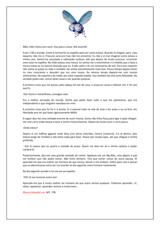 Mãe, mãe! Estou com sono. Vou para a cama. Até amanhã.

Eram 7:30 e acordei. Como é normal fui ao espelho para ver como estava. Quando lá cheguei, para meu
espanto, não me vi. Procurei, procurei mas não me encontrei. Eu não a vi mas imaginei como estava a
minha cara. Sentia-me assustado e sobretudo confuso. Até que depois de muito procurar, encontrei
uma coisa no espelho. No chão estava uma mosca. Eu sentia-me a movimentar e à medida que o fazia a
mosca mexia-se na mesma direcção que eu. Então saltei e fiz um movimento de voo. Para meu espanto
não sentia as patas no chão e também me sentia estranhamente mais leve. Pouco tempo depois entrei
no meu consciente e descobri que era uma mosca. Ao mesmo tempo deparei-me com muitos
sentimentos. De espanto e de medo, por estar naquele estado, mas também de uma certa felicidade. Na
verdade podia voar, entrar pelas casas e sair quando quisesse.

A primeira coisa que me passou pela cabeça foi sair de casa, ir procurar coisas e libertar-me. E foi isso
que fiz.

-Eia! Como é maravilhoso, conseguir voar.

Era a melhor sensação do mundo. Sentia que podia fazer tudo o que me apetecesse, que era
independente e que ninguém mandava em mim.

A primeira coisa que fiz foi ir à escola. Vi o pessoal todo na sala de aula a ter aulas e eu cá fora, em
liberdade sem ter que fazer rigorosamente NADA.

A seguir deu-me uma vontade enorme de ouvir música. Como não tinha força para ligar o Ipod refugiei-
me num carro onde estava a tocar a minha música favorita. Depois de muito ouvir o carro parou.

-Onde estou?

Depois vi um edifício gigante onde dizia com letras coloridas, Centro Comercial. Fui lá dentro, pois
estava longe de Tondela e não tinha nada para fazer. Passei por muitas lojas, até que cheguei à minha
preferida

- Eia! O casaco que eu queria a metade do preço. Quem me dera ter ali a minha carteira e poder
comprá-lo.

Posteriormente, deu-me uma grande vontade de comer. Apetecia-me um Big Mac…mas depois é que
me lembrei que não podia comer. Não tinha dinheiro. Tive que comer restos de outra pessoa. Aí
apercebi-me que era melhor ser humano do que mosca. Decidi ir-me embora. Voltei para casa e pensei
que se adormecesse outra vez iria acordar no dia seguinte como humano novamente.

No dia seguinte acordei e fui-me ver ao espelho.

-YES! Já sou humano outra vez!

Apercebi-me que é muito melhor ser humano do que outro animal qualquer. Podemos aprender, rir,
saltar, apaixonar, aprender, brincar e muito mais…

Afonso Almeida Luís Nº1 7ºB
 