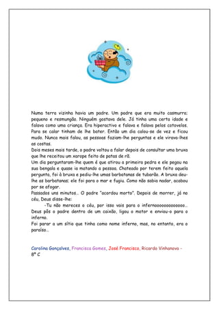 Numa terra vizinha havia um padre. Um padre que era muito casmurro;
pequeno e resmungão. Ninguém gostava dele. Já tinha uma certa idade e
falava como uma criança. Era hiperactivo e falava e falava pelos cotovelos.
Para se calar tinham de lhe bater. Então um dia calou-se de vez e ficou
mudo. Nunca mais falou, as pessoas faziam-lhe perguntas e ele virava-lhes
as costas.
Dois meses mais tarde, o padre voltou a falar depois de consultar uma bruxa
que lhe receitou um xarope feito de patas de rã.
Um dia perguntaram-lhe quem é que atirou a primeira pedra e ele pegou na
sua bengala e quase ia matando a pessoa. Chateado por terem feito aquela
pergunta, foi à bruxa e pediu-lhe umas barbatanas de tubarão. A bruxa deu-
lhe as barbatanas; ele foi para o mar e fugiu. Como não sabia nadar, acabou
por se afogar.
Passados uns minutos… O padre “acordou morto”. Depois de morrer, já no
céu, Deus disse-lhe:
       -Tu não mereces o céu, por isso vais para o infernooooooooooooo…
Deus pôs o padre dentro de um caixão, ligou o motor e enviou-o para o
inferno.
Foi parar a um sítio que tinha como nome inferno, mas, no entanto, era o
paraíso…



Carolina Gonçalves, Francisca Gomes, José Francisco, Ricardo Vinhanova -
8º C
 