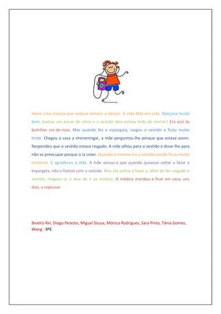 Havia uma criança que andava sempre a dançar. A vida dela era esta. Dançava muito
bem, bastou um piscar de olhos e o vestido dela estava lindo de morrer! Era azul às
bolinhas cor-de-rosa. Mas quando fez a espargata, rasgou o vestido e ficou muito
triste. Chegou a casa a choramingar, a mãe perguntou-lhe porque que estava assim.
Respondeu que o vestido estava rasgado. A mãe olhou para o vestido e disse-lhe para
não se preocupar porque o ia coser. Quando a menina viu o vestido cosido ficou muito
contente. E agradeceu à mãe. A mãe avisou-a que quando quisesse voltar a fazer a
espargata, não o fizesse com o vestido. Mas ela voltou a fazer e, além de ter rasgado o
vestido, magoou-se e teve de ir ao médico. O médico mandou-a ficar em casa, uns
dias, a repousar.




Beatriz Rei, Diogo Peixoto, Miguel Sousa, Mónica Rodrigues, Sara Pinto, Tânia Gomes,
Wang - 8ºE
 