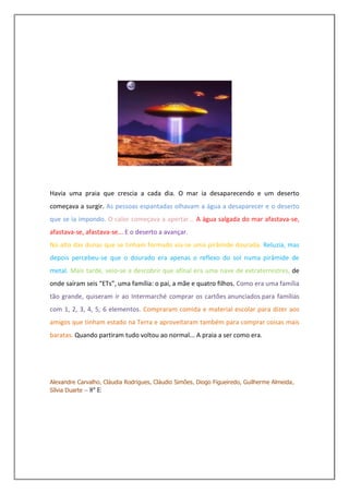 Havia uma praia que crescia a cada dia. O mar ia desaparecendo e um deserto
começava a surgir. As pessoas espantadas olhavam a água a desaparecer e o deserto
que se ia impondo. O calor começava a apertar... A água salgada do mar afastava-se,
afastava-se, afastava-se... E o deserto a avançar.
No alto das dunas que se tinham formado via-se uma pirâmide dourada. Reluzia, mas
depois percebeu-se que o dourado era apenas o reflexo do sol numa pirâmide de
metal. Mais tarde, veio-se a descobrir que afinal era uma nave de extraterrestres, de
onde saíram seis “ETs”, uma família: o pai, a mãe e quatro filhos. Como era uma família
tão grande, quiseram ir ao Intermarché comprar os cartões anunciados para famílias
com 1, 2, 3, 4, 5, 6 elementos. Compraram comida e material escolar para dizer aos
amigos que tinham estado na Terra e aproveitaram também para comprar coisas mais
baratas. Quando partiram tudo voltou ao normal... A praia a ser como era.




Alexandre Carvalho, Cláudia Rodrigues, Cláudio Simões, Diogo Figueiredo, Guilherme Almeida,
Sílvia Duarte – 8º E
 