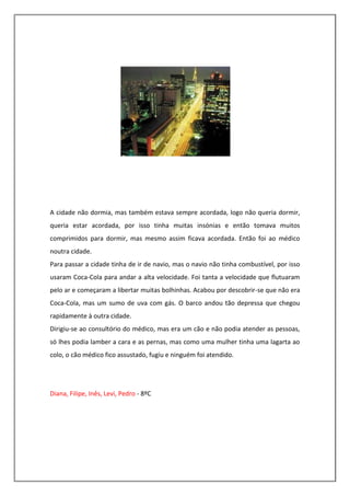 A cidade não dormia, mas também estava sempre acordada, logo não queria dormir,
queria estar acordada, por isso tinha muitas insónias e então tomava muitos
comprimidos para dormir, mas mesmo assim ficava acordada. Então foi ao médico
noutra cidade.
Para passar a cidade tinha de ir de navio, mas o navio não tinha combustível, por isso
usaram Coca-Cola para andar a alta velocidade. Foi tanta a velocidade que flutuaram
pelo ar e começaram a libertar muitas bolhinhas. Acabou por descobrir-se que não era
Coca-Cola, mas um sumo de uva com gás. O barco andou tão depressa que chegou
rapidamente à outra cidade.
Dirigiu-se ao consultório do médico, mas era um cão e não podia atender as pessoas,
só lhes podia lamber a cara e as pernas, mas como uma mulher tinha uma lagarta ao
colo, o cão médico fico assustado, fugiu e ninguém foi atendido.




Diana, Filipe, Inês, Levi, Pedro - 8ºC
 