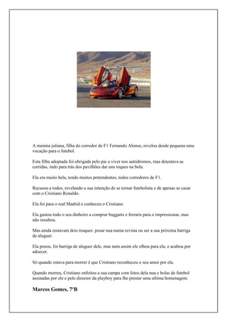 A menina juliana, filha do corredor de F1 Fernando Alonso, revelou desde pequena uma
vocação para o futebol.

Esta filha adoptada foi obrigada pelo pai a viver nos autódromos, mas detestava as
corridas, indo para trás dos pavilhões dar uns toques na bola.

Ela era muito bela, tendo muitos pretendentes, todos corredores de F1.

Recusou a todos, revelando a sua intenção de se tornar futebolista e de apenas se casar
com o Cristiano Ronaldo.

Ela foi para o real Madrid e conheceu o Cristiano.

Ela gastou todo o seu dinheiro a comprar buggatis e ferraris para o impressionar, mas
não resultou.

Mas ainda restavam dois truques: posar nua numa revista ou ser a sua próxima barriga
de aluguer.

Ela posou, foi barriga de aluguer dele, mas nem assim ele olhou para ela, e acabou por
adoecer.

Só quando estava para morrer é que Cristiano reconheceu o seu amor por ela.

Quando morreu, Cristiano enfeitou a sua campa com fotos dela nua e bolas de futebol
assinadas por ele e pelo director da playboy para lhe prestar uma ultima homenagem.

Marcos Gomes, 7ºB
 