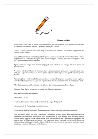 O Dia de um Lápis

Este é um dia como todos os outros, felizmente amanhã já é fim-de-semana. Vou aprontar-me com todos
os cuidados, afiar a minha grafite e …prontinha para ir para a escola.

Quando a Mariana, a minha linda dona, chega ao escritório para preparar a sua mochila, cumprimenta-me
com um sorriso simples.

Hoje, a Mariana tem um teste de Língua Portuguesa, e, claro, o rascunho da composição do teste serei eu
própria a fazê-lo. Tenho ideia de alguns temas inspiradores para a Mariana, mas temos de respeitar o tema
que a professora Magda indicar no teste.

Agora, dentro do estojo, estou bastante empolgada com o teste e não consigo deixar de pensar em
possíveis temas.

A primeira aula é de Ciências da Natureza, não é a aula que eu mais goste, mas é necessária para, mais
tarde, ser o lápis mais instruído do mundo. Quem sabe, até ser um lápis de uma grande escritora como a
Mariana.

Nesta disciplina, a professora Isabel, uma professora com cabelo pequeno, ondulado e escuro, explica o
Ciclo do Carbono e o Ciclo da Água com esquemas bem elaborados de uma forma de interpretação fácil.

Ah… finalmente intervalo! A Mariana está lá fora a falar com as suas amigas Inês e Diana.

Enquanto ela se diverte lá fora com as amigas, vou falar com as minhas…

-Olá, borracha! Como tens passado?

-Bem, Bem, … E tu?

-Também. Estou muito entusiasmada com o teste de Língua Portuguesa!

-Ah sim, o teste de Português, já nem me lembrava.

-Como assim, já não te lembravas?! És uma caneta, e a Diana vai precisar muito de ti neste teste.

-Sim, sim, eu sei, mas já não tenho a tua idade e a minha tinta já está a acabar. Às vezes gosto de reviver
o momento em que a Diana me comprou: era a última semana de férias, a Diana tinha ido com a sua mãe
comprar todo o material escolar (pasta, caneta, lápis, borracha, estojo, etc.). Rapidamente escolheu o seu
material todo, só faltava uma caneta azul e eu, impaciente, abanei o coração cor-de-rosa brilhante que
tenho numa das minhas extremidades. De um modo brusco, mas carinhoso, agarrou-me e abraçou-me de
uma forma espantosa. E foi esta a minha história.
 