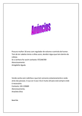 Procuro mulher 18 anos com regulador de volume e controlo de humor.
Tem de ter cabelos loiros e olhos azuis, devido à água que tem dentro da
cabeça.
Se a senhora for assim contacto: 972346789
Atenciosamente:
Amigdalite Aguda




Vendo sanita com rodinhas e que tem sensores estacionamento e anda
atrás das pessoas. A sua cor é azul. Ela é muito útil pois está sempre onde
é necessário.
Contacto: 245 239689
Atenciosamente,
Anacleto Silva



Nuno Pais
 