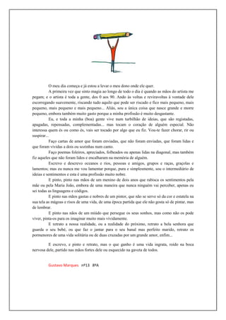 O meu dia começa e já estou a levar o meu dono onde ele quer.
           A primeira vez que sinto magia ao longo de todo o dia é quando as mãos do artista me
pegam; e o artista é toda a gente, dos 0 aos 90. Ando às voltas e reviravoltas à vontade dele
escorregando suavemente, riscando tudo aquilo que pode ser riscado e fico mais pequeno, mais
pequeno, mais pequeno e mais pequeno... Aliás, sou a única coisa que nasce grande e morre
pequeno, embora também muito gasto porque a minha profissão é muito desgastante.
           Eu, e toda a minha (boa) gente vive num turbilhão de ideias, que são registadas,
apagadas, repensadas, complementadas... mas tocam o coração de alguém especial. Não
interessa quem és ou como és, vais ser tocado por algo que eu fiz. Vou-te fazer chorar, rir ou
suspirar...
           Faço cartas de amor que foram enviadas, que não foram enviadas, que foram lidas e
que foram vividas a dois ou sozinhas num canto.
           Faço poemas foleiros, apreciados, folheados ou apenas lidas na diagonal, mas também
fiz aqueles que não foram lidos e encalharam na memória de alguém.
           Escrevo e descrevo oceanos e rios, pessoas e amigos, grupos e raças, graçolas e
lamentos; mas eu nunca me vou lamentar porque, pura e simplesmente, sou o intermediário de
ideias e sentimentos e esta é uma profissão muito nobre.
           E pinto, pinto nas mãos de um menino de dois anos que rabisca os sentimentos pela
mãe ou pela Maria João, embora de uma maneira que nunca ninguém vai perceber, apenas eu
sei todas as linguagens e códigos.
           E pinto nas mãos gastas e nobres de um pintor, que não se serve só da cor e estatela na
sua tela as mágoas e risos de uma vida, de uma época partida que ele não gosta só de pintar, mas
de lembrar.
           E pinto nas nãos de um miúdo que persegue os seus sonhos, mas como não os pode
viver, pinta-os para os imaginar muito mais vividamente.
           E retrato a nossa realidade, ou a realidade do próximo, retrato a bela senhora que
guarda o seu bebé, ou que faz o jantar para o seu banal mas perfeito marido, retrato os
pormenores de uma vida solitária ou de duas cruzadas por um grande amor, enfim...

         E escrevo, e pinto e retrato, mas o que ganho é uma vida ingrata, roído na boca
nervosa dele, partido nas mãos fortes dele ou esquecido na gaveta de todos.


         Gustavo Marques nº13 8ºA
 