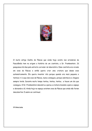 O muito antigo Coelho da Páscoa que ainda hoje existe nos arredores da

Pascolândia tem na origem a história de um cientista, o Dr. Frankenstein. Já

pesquisava há dias pelo estreito corredor do laboratório. Esse cientista era viciado

em ovos da Páscoa e então queria criar uma criatura que desse ovos

automaticamente. Ele queria inventar isto porque quando era mais pequeno e

tentava ir à caça dos ovos da Páscoa, nunca conseguia, porque adormecia e chegava

sempre tarde. Durante muito tempo tentou, tentou, tentou… e houve um dia que

conseguiu. O Dr. Frankenstein descobriu e parou a criatura levando-a para o espaço

e deixando-a lá. Ainda hoje no espaço existem ovos da Páscoa que ainda não foram

descobertos. E assim vai continuar.




8ºB Ana Luísa
 