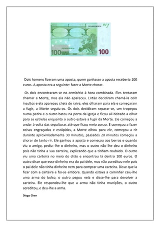 Dois homens fizeram uma aposta, quem ganhasse a aposta receberia 100
euros. A aposta era a seguinte: fazer a Morte chorar.

  Os dois encontraram-se no cemitério à hora combinada. Eles tentaram
chamar a Morte, mas ela não apareceu. Então decidiram chamá-la com
insultos e ela apareceu cheia de raiva; eles olharam para ela e começaram
a fugir, a Morte seguiu-os. Os dois decidiram separar-se, um tropeçou
numa pedra e o outro bateu na porta da igreja e ficou ali deitado a olhar
para as estrelas enquanto o outro estava a fugir da Morte. Ele começou a
andar à volta das sepulturas até que ficou meio zonzo. E começou a fazer
coisas engraçadas e estúpidas, a Morte olhou para ele, começou a rir
durante aproximadamente 30 minutos, passados 20 minutos começou a
chorar de tanto rir. Ele ganhou a aposta e começou aos berros e quando
viu o amigo, pediu--lhe o dinheiro, mas o outro não lhe deu o dinheiro
pois não tinha a sua carteira, explicando que a tinham roubado. O outro
viu uma carteira no meio do chão e encontrou lá dentro 100 euros. O
outro disse que esse dinheiro era do pai dele, mas não acreditou nele pois
o pai dele não tinha dinheiro nem para comprar uma carteira. Disse que ia
ficar com a carteira e foi-se embora. Quando estava a caminhar caiu-lhe
uma arma do bolso, o outro pegou nela e disse-lhe para devolver a
carteira. Ele respondeu-lhe que a arma não tinha munições, o outro
acreditou, e deu-lhe a arma.
Diogo Chen
 