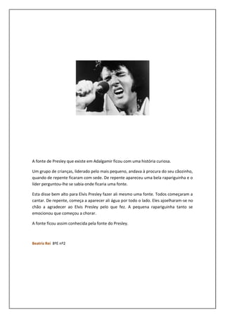 A fonte de Presley que existe em Adalgamir ficou com uma história curiosa.

Um grupo de crianças, liderado pelo mais pequeno, andava à procura do seu cãozinho,
quando de repente ficaram com sede. De repente apareceu uma bela rapariguinha e o
líder perguntou-lhe se sabia onde ficaria uma fonte.

Esta disse bem alto para Elvis Presley fazer ali mesmo uma fonte. Todos começaram a
cantar. De repente, começa a aparecer ali água por todo o lado. Eles ajoelharam-se no
chão a agradecer ao Elvis Presley pelo que fez. A pequena rapariguinha tanto se
emocionou que começou a chorar.

A fonte ficou assim conhecida pela fonte do Presley.



Beatriz Rei 8ºE nº2
 