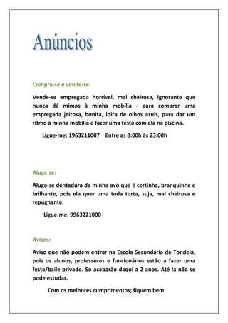 Compra-se e vende-se:

Vende-se empregada horrível, mal cheirosa, ignorante que
nunca dá mimos à minha mobília - para comprar uma
empregada jeitosa, bonita, loira de olhos azuis, para dar um
ritmo à minha mobília e fazer uma festa com ela na piscina.

   Ligue-me: 1963211007 Entre as 8:00h às 23:00h




Aluga-se:

Aluga-se dentadura da minha avó que é certinha, branquinha e
brilhante, pois ela quer uma toda torta, suja, mal cheirosa e
repugnante.

    Ligue-me: 9963221000



Avisos:

Aviso que não podem entrar na Escola Secundária de Tondela,
pois os alunos, professores e funcionários estão a fazer uma
festa/baile privado. Só acabarão daqui a 2 anos. Até lá não se
pode estudar.

     Com os melhores cumprimentos; fiquem bem.
 