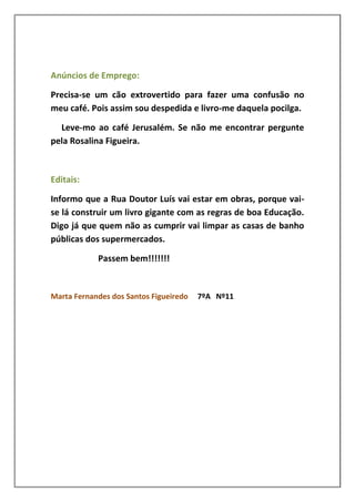 Anúncios de Emprego:

Precisa-se um cão extrovertido para fazer uma confusão no
meu café. Pois assim sou despedida e livro-me daquela pocilga.

  Leve-mo ao café Jerusalém. Se não me encontrar pergunte
pela Rosalina Figueira.



Editais:

Informo que a Rua Doutor Luís vai estar em obras, porque vai-
se lá construir um livro gigante com as regras de boa Educação.
Digo já que quem não as cumprir vai limpar as casas de banho
públicas dos supermercados.

            Passem bem!!!!!!!


Marta Fernandes dos Santos Figueiredo   7ºA Nº11
 