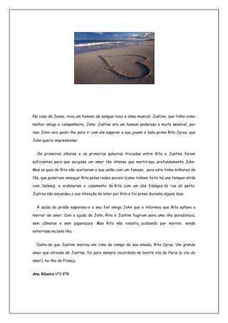 Na casa da Joana, vivia um homem de sangue roxo e alma musical, Justino, que tinha como

melhor amigo e companheiro, John. Justino era um homem poderoso e muito sensível, por

isso John veio pedir-lhe para ir com ele esperar a sua jovem e bela prima Rita Cyrus, que

John queria impressionar.


  Os primeiros olhares e as primeiras palavras trocadas entre Rita e Justino foram

suficientes para que surgisse um amor tão intenso que martirizou profundamente John.

Mas os pais de Rita não aceitaram a sua união com um famoso, pois este tinha milhares de

fãs, que poderiam ameaçar Rita pelas redes sociais (como tinham feito há uns tempos atrás

com Selena), e ordenaram o casamento de Rita com um dos fidalgos da rua ali perto.

Justino não escondeu a sua intenção de lutar por Rita e foi preso durante alguns dias.


  À saída da prisão esperava-o o seu fiel amigo John que o informou que Rita estava a

morrer de amor. Com a ajuda de John, Rita e Justino fugiram para uma ilha paradisíaca,

sem câmaras e sem paparazzis. Mas Rita não resistiu, acabando por morrer, sendo

enterrada na bela ilha.


  Conta-se que Justino morreu em cima da campa de sua amada, Rita Cyrus. Um grande

amor que através de Justino, foi para sempre recordado na bonita vila de Paris (a vila do

amor), na ilha de França.


Ana Ribeiro nº3 8ºB
 