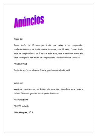 Troca-se:


Troco irmão de 17 anos por irmão que deixe ir ao computador,

preferencialmente um irmão menos irritante, com 12 anos. O meu irmão

sabe de computadores, sai à noite e sabe tudo, mas o irmão que quero não

deve ser esperto nem saber de computadores. Se tiver dúvidas contacte:


Nº:961759991


Contacte preferencialmente à noite que é quando ele não está.




Vende-se:


Vende-se cavalo voador com 4 anos. Não sabe voar, o cavalo só sabe comer e

dormir. Tem asas grandes e está perto de morrer.


Nº: 967126894


PS: IVA incluído


João Marques, 7º B
 
