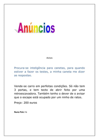 Avisos



Procura-se inteligência para canetas, para quando
estiver a fazer os testes, a minha caneta me dizer
as respostas.



Vende-se carro em perfeitas condições. Só não tem
3 portas, e tem tecto de abrir feito por uma
retroescavadora. Também tenho o dever de o avisar
que o escape está ocupado por um ninho de ratos.

Preço: 200 euros


Nuno Pais 7ºB
 
