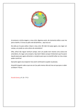 Já comecei a minha viagem, o meu ciclo, digamos assim, de momento estão a usar-me
para o banho. E lá vou eu pelo ralo da banheira… aqui vou eu!

De volta ao rio para voltar a fazer o meu ciclo. Oh não! Um poço agora, vou regar um
campo, um prado ou uma cultura de amendoins!

Olha, afinal não reguei nenhum campo, nem um prado nem mesmo uma cultura de
amendoins, fui regar uma cerejeira. Que bom! Adoro cerejas! Ainda bem que fui parar
àquele poço para agora alimentar a cerejeira para que se amanhã voltar ao meu corpo
poder comê-las!

Que pena agora vou evaporar mas assim continuarei a ajudar as pessoas.

Amanhã ninguém sabe o que vou ser (eu pelo menos não sei) mas sei que para o saber
só faltam 7 horas.




Ricardo Santos, nº. 19 – 7º. D
 