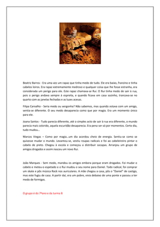 Beatriz Barros - Era uma vez um rapaz que tinha medo de tudo. Ele era baixo, franzino e tinha
cabelos loiros. Era rapaz extremamente medroso e qualquer coisa que lhe fosse estranha, era
considerada um perigo para ele. Este rapaz chamava-se Rui. O Rui tinha medo de sair à rua,
pois o perigo andava sempre à espreita, e quando ficava em casa sozinho, trancava-se no
quarto com as janelas fechadas e as luzes acesas.

Filipa Carvalho - Seria medo ou vergonha? Não sabemos, mas quando estava com um amigo,
sentia-se diferente. O seu medo desaparecia como que por magia. Era um momento único
para ele.

Joana Santos - Tudo parecia diferente, até o simples acto de sair à rua era diferente, o mundo
parecia mais colorido, aquela escuridão desaparecia. Era pena ser só por momentos. Certo dia,
tudo mudou…

Marcos Viegas – Como por magia…um dia acordou cheio de energia. Sentiu-se como se
quisesse mudar o mundo. Levantou-se, vestiu roupas radicais e foi ao cabeleireiro pintar o
cabelo de preto. Chegou à escola e começou a distribuir socapas. Arranjou um grupo de
amigos drogados e assim nasceu um novo Rui.



João Marques - Sem medo, mandou os amigos embora porque eram drogados. Foi mudar o
cabelo e meteu-o espetado e o Rui mudou o seu nome para Daniel. Todo radical, foi comprar
um skate e pôs música Rock nos auriculares. A mãe chegou a casa, pôs o “Daniel” de castigo,
mas este fugiu de casa. A partir daí, era um pobre, vivia debaixo de uma ponte e passou a ter
medo de formigas.



O grupo é do 7ºano e da turma B
 