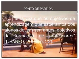 PONTO DE PARTIDA...

“[...] uma vez que os objetivos de
aprendizagem que esperamos dos
alunos devem ser, antes, objetivos
da formação de professores”
(LIBÂNEO, 2004, p. 22).
 