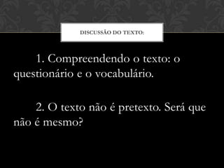 DISCUSSÃO DO TEXTO:



    1. Compreendendo o texto: o
questionário e o vocabulário.

    2. O texto não é pretexto. Será que
não é mesmo?
 
