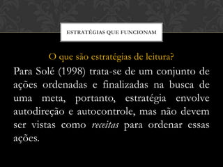 ESTRATÉGIAS QUE FUNCIONAM



       O que são estratégias de leitura?
Para Solé (1998) trata-se de um conjunto de
ações ordenadas e finalizadas na busca de
uma meta, portanto, estratégia envolve
autodireção e autocontrole, mas não devem
ser vistas como receitas para ordenar essas
ações.
 