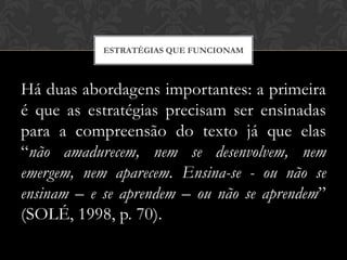 ESTRATÉGIAS QUE FUNCIONAM



Há duas abordagens importantes: a primeira
é que as estratégias precisam ser ensinadas
para a compreensão do texto já que elas
“não amadurecem, nem se desenvolvem, nem
emergem, nem aparecem. Ensina-se - ou não se
ensinam – e se aprendem – ou não se aprendem”
(SOLÉ, 1998, p. 70).
 