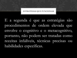 ESTRATÉGIAS QUE FUNCIONAM



E a segunda é que as estratégias são
procedimentos de ordem elevada que
envolve o cognitivo e o metacognitivo,
portanto, não podem ser tratadas como
receitas infalíveis, técnicas precisas ou
habilidades específicas.
 