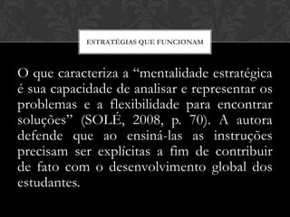 ESTRATÉGIAS QUE FUNCIONAM



O que caracteriza a “mentalidade estratégica
é sua capacidade de analisar e representar os
problemas e a flexibilidade para encontrar
soluções” (SOLÉ, 2008, p. 70). A autora
defende que ao ensiná-las as instruções
precisam ser explícitas a fim de contribuir
de fato com o desenvolvimento global dos
estudantes.
 
