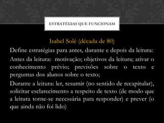 ESTRATÉGIAS QUE FUNCIONAM



                 Isabel Solé (década de 80)
Define estratégias para antes, durante e depois da leitura:
Antes da leitura: motivação; objetivos da leitura; ativar o
conhecimento prévio; previsões sobre o texto e
perguntas dos alunos sobre o texto;
Durante a leitura: ler, resumir (no sentido de recapitular),
solicitar esclarecimento a respeito de texto (de modo que
a leitura torne-se necessária para responder) e prever (o
que ainda não foi lido)
 