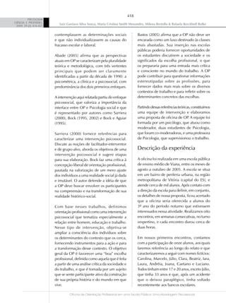 418
          PSICOLOGIA
CIÊNCIA E PROFISSÃO,
                            Luiz Gustavo Silva Souza, Maria Cristina Smith Menandro, Milena Bertollo & Rafaela Kerckhoff Rolke
 2009, 29 (2), 416-427


                         contemplassem as determinações sociais                 Bastos (2005) afirma que a OP não deve ser
                         e que não individualizassem as causas do               encarada como um luxo destinado às classes
                         fracasso escolar e laboral.                            mais abastadas. Sua inserção nas escolas
                                                                                públicas poderia fornecer oportunidades de
                         Abade (2005) afirma que as perspectivas                os estudantes discutirem a sociedade e os
                         atuais em OP se caracterizam pela pluralidade          significados da escolha profissional, o que
                         teórica e metodológica, com três vertentes             os prepararia para uma entrada mais crítica
                         principais que podem ser claramente                    e consciente no mundo do trabalho. A OP
                         identificadas a partir da década de 1990: a            pode contribuir para questionar informações
                         psicométrica, a clínica e a psicossocial, com          estereotipadas sobre as profissões, para
                         predominância dos dois primeiros enfoques.             fornecer dados mais reais sobre os diversos
                                                                                contextos de trabalho e para refletir sobre os
                         A intervenção aqui relatada partiu do enfoque          determinantes concretos das escolhas.
                         psicossocial, que valoriza a importância da
                         interface entre OP e Psicologia social e que           Partindo dessas referências teóricas, constituímos
                         é representado por autores como Sarriera               uma equipe de intervenção e elaboramos
                         (2000), Bock (1995, 2002) e Bock e Aguiar              uma proposta de oficina de OP A equipe foi
                                                                                                                   .
                         (1995).                                                formada por um psicólogo, que atuou como
                                                                                moderador, duas estudantes de Psicologia,
                         Sarriera (2000) fornece referências para               que foram co-moderadoras, e uma professora
                         caracterizar uma intervenção psicossocial.             de Psicologia, que supervisionou o trabalho.
                         Discute as noções de facilitador-interventor
                         e de grupo-alvo, aborda os objetivos de uma            Descrição da experiência
                         intervenção psicossocial e sugere etapas
                         para sua elaboração. Bock faz uma crítica à            A oficina foi realizada em uma escola pública
                         concepção liberal de orientação profissional,          de ensino médio de Viana, entre os meses de
                         pautada na valorização de um mero ajuste               agosto a outubro de 2005. A escola se situa
                         dos indivíduos a uma realidade social já dada          em um bairro de periferia urbana, na região
                         e imutável. O autor defende a idéia de que             metropolitana de Vitória (capital do ES), e
                         a OP deve buscar envolver os participantes             atende cerca de mil alunos. Após contato com
                         na compreensão e na transformação de sua               a direção da escola para definir, em conjunto,
                         realidade histórico-social.                            os detalhes de nossa proposta, ficou acertado
                                                                                que a oficina seria oferecida a alunos do
                         Com base nesses trabalhos, definimos                   3º ano do período noturno que estivessem
                         orientação profissional como uma intervenção           interessados nessa atividade. Realizamos oito
                         psicossocial que tematiza especialmente a              encontros, em semanas consecutivas, no turno
                         relação entre homem, educação e trabalho.              vespertino, e cada encontro durou cerca de
                         Nesse tipo de intervenção, objetiva-se                 duas horas.
                         ampliar a consciência dos indivíduos sobre
                         os determinantes do contexto que os cerca,             Em nossos primeiros encontros, contamos
                         fornecendo instrumentos para a ação e para             com a participação de onze alunos, aos quais
                         a transformação desse contexto. O objetivo             faremos referência ao longo do relato e que
                         geral da OP é favorecer uma “boa” escolha              caracterizaremos a seguir com nomes fictícios:
                         profissional, definida como aquela que é feita         Carolina, Marcelo, Júlio, Clara, Beatriz, Iara,
                         a partir de uma análise crítica da sociedade e         Laura, Andréia, Joana, Caetano e Luciano.
                         do trabalho, e que é tomada por um sujeito             Todos tinham entre 17 e 20 anos, exceto Júlio,
                         que se sente participante ativo da construção          que tinha 33 anos e que, após um acidente
                         de sua própria história e do mundo em que              que o deixou paraplégico, tinha voltado
                         vive.                                                  recentemente aos bancos escolares.

                                  Oficina de Orientação Profissional em uma Escola Pública: Uma Abordagem Psicossocial
 