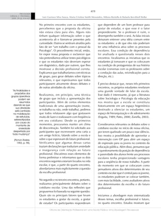 419
          PSICOLOGIA
CIÊNCIA E PROFISSÃO,
                           Luiz Gustavo Silva Souza, Maria Cristina Smith Menandro, Milena Bertollo & Rafaela Kerckhoff Rolke
 2009, 29 (2), 416-427


                         No primeiro encontro com os estudantes,               que dependem de um bom professor para
                         percebemos que a proposta da oficina                  gostar de estudar, e que esse é o fator
                         não estava clara para eles. Alguns não                preponderante. Se o professor é ruim, o
                         tinham qualquer informação sobre o que                desempenho também o será. As falas iniciais
                         aconteceria ali e fizeram-se presentes pela           deixaram entrever uma idéia comum entre
                         curiosidade. Outros se sentiram atraídos pelo         os estudantes: a de que eles não poderiam
                         fato de ser “um trabalho com o pessoal da             ter uma influência ativa sobre os processos
                         Psicologia”. O procedimento inicial, então,           escolares. Essa condição de dependência
                         foi expor nossa proposta e esclarecer que             foi analisada e questionada nesses dois
                         não pretendíamos utilizar testes psicológicos         encontros: focalizamos as iniciativas que os
                         e que os estudantes não deveriam esperar              estudantes já tomavam e que os colocavam
                         um diagnóstico, dado por outrem, que lhes             na condição de protagonistas de sua história
                         mostrasse a decisão profissional correta.             escolar (conversas com os professores sobre
                         Explicamos que trabalharíamos com técnicas            a condução das aulas, reivindicações para a
                         de grupo, para gerar debates sobre tópicos            direção, etc.).
                         relevantes, e que esperávamos que todos
                         participassem ativamente desses debates e             É preciso destacar que, nesses três primeiros
                         de outras atividades da oficina.                      encontros, os próprios estudantes revelaram
  “As finalidades e                                                            uma grande vontade de falar da escola.
    propósitos dos
                         Realizamos, em princípio, uma técnica                 Esse dado é interessante, já que a literatura
 grupos operativos
         podem ser       de grupo que incluía a apresentação dos               sobre Sociologia e Psicologia da educação
          resumidos      participantes. Além de certos elementos               nos mostra que a escola se constituiu
   dizendo-se que        tradicionais de uma apresentação (nome,               historicamente em um espaço hegemônico
     sua atividade
     está centrada
                         se trabalha ou não, onde trabalha), pedimos           destinado a silenciar os estudantes, um
   na mobilização        que todos relatassem algo que gostassem               espaço de hierarquização e de adestramento
      de estruturas,     muito de fazer e realizassem com freqüência           (Enguita, 1989; Patto, 2000; Zanella, 2003).
    estereotipadas       em seu cotidiano. Desde os primeiros
     por causa do
      montante de        momentos, procuramos manter um clima                  Consideramos relevantes os debates sobre o
         ansiedade       de descontração. Também foi solicitado aos            cotidiano escolar no início de nossa oficina,
   despertada por        participantes que escrevessem uma carta a             por terem quebrado um pouco esse silêncio.
  toda mudança”
                         um amigo fictício, falando sobre a escola e           Isso mostra a possibilidade de aproveitar a
    (Pichon-Rivière,     sobre o que esperavam do futuro profissional.         intervenção com OP para abrir um espaço
       1983, p. 98).     Verificamos que algumas dessas cartas                 de expressão para os jovens no contexto da
                         traziam declarações que traduziam ansiedade           educação pública. Além disso, pensamos que
                         e insegurança com relação ao futuro                   o questionamento da posição de dependência
                         profissional. Discutimos esses elementos de           e passividade dos alunos frente aos processos
                         forma preliminar e informamos que os dois             escolares tenha proporcionado vantagens
                         encontros seguintes estariam focados na vida          para a seqüência de nosso trabalho. A partir
                         escolar, e que, a partir do quarto encontro,          do momento em que se colocaram como
                         abordaríamos mais explicitamente a questão            pensadores ativos dos determinantes de seu
                         da escolha profissional.                              contexto escolar (que é central para os jovens),
                                                                               os estudantes puderam se colocar também,
                         No segundo e no terceiro encontros, portanto,         com mais facilidade, como avaliadores ativos
                         realizamos principalmente debates sobre o             dos determinantes da escolha e do futuro
                         cotidiano escolar. Uma das reflexões que              profissional.
                         propusemos foi baseada na seguinte questão:
                         Quais são os principais fatores que levam             Iniciamos a abordagem mais sistematizada
                         os estudantes a gostar da escola, a gostar            desses temas, escolha profissional e futuro,
                         de estudar? Os participantes responderam              no quarto encontro. Estudos mostram que

                                  Oficina de Orientação Profissional em uma Escola Pública: Uma Abordagem Psicossocial
 