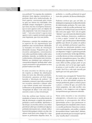 423
          PSICOLOGIA
CIÊNCIA E PROFISSÃO,
                           Luiz Gustavo Silva Souza, Maria Cristina Smith Menandro, Milena Bertollo & Rafaela Kerckhoff Rolke
 2009, 29 (2), 416-427


                         essa profissão?” As respostas dos estudantes            profissões e a escolha profissional em geral
                         deixaram claras algumas características: a              eram alvo, portanto, de diversas idealizações.
                         profissão ideal seria intelectualizada, de
                         nível superior, caracterizada pela criação              Pudemos verificar que, por um lado, as
                         ou pelo uso intenso da criatividade, uma                idealizações se expressavam no desconhecimento
                         atividade sempre empolgante e prazerosa,                de determinadas profissões. Por outro lado,
                         que traria uma boa recompensa financeira,               atingiam o todo da escolha profissional. Isso
                         que às vezes aparece como um objetivo de                acontecia na medida em que essa escolha era
                         vida onipresente (“não terei tempo pra mais
                                                                                 tida como uma opção “livre”, de um sujeito
                         nada” – “será uma correria”) e que às vezes
                                                                                 “abstrato”, que está isento dos determinantes
                         aparece como o suporte necessário para algo
                                                                                 sociais, familiares, financeiros, acadêmicos
                         mais importante, que é ter uma família.
                                                                                 e como a opção “correta” de um sujeito
                         Chamamos a atenção dos estudantes para                  “natural”, que acredita possuir determinadas
                         os aspectos de sua argumentação que                     aptidões que devem ser postas em prática
                         poderiam estar excessivamente idealizados               em uma atividade profissional específica.
                         ou baseados em fontes de informação                     A escolha era idealizada também como
                         demasiado escassas. Propusemos que, nos                 momento irreversível, tomando contornos de
                         encontros subseqüentes, conversássemos                  um dispositivo “mágico” a partir do qual tudo
                         mais sobre as profissões citadas e sobre outras         na vida se transformaria. Sendo algo definitivo,
                         profissões, trazendo, na medida dos nossos              a escolha deveria ser feita corretamente, sob
                         conhecimentos, informações mais concretas.              pena de conseqüências graves. Essa idéia é
                         Pedimos aos estudantes que avaliassem as                ilustrada pela argumentação da Andréia: “É
                         características daquela “profissão ideal” sobre         muito difícil escolher, porque pode ser pra
                         a qual conversamos e que pensassem se seria             sua vida toda, você vai ter que seguir aquilo.
                         possível realizar esse ideal.                           Já pensou se você escolher e der um passo
                                                                                 errado? Você fica a vida toda marcada por
                         O sexto encontro foi decisivo no que                    aquilo que você não queria fazer”.
                         diz respeito ao debate das idealizações
                         feitas em torno das diferentes profissões.
                                                                                 Ao manter essa concepção de “homem livre
                         Inicialmente, passamos um bom tempo
                                                                                 que escolhe”, um outro perigo se anuncia:
                         fazendo a “devolução de análises”. Os
                                                                                 frente às várias dificuldades próprias da
                         estudantes contaram o que tinha acontecido
                         nos encontros anteriores e falaram sobre                inserção profissional, pode se construir, pouco
                         o que tinham achado mais interessante.                  a pouco, a certeza de que, aos jovens das
                         Lembraram-se das profissões enfatizadas na              classes populares, não cabe escolher uma
                         “tempestade de idéias” e de como elas se                profissão, e sim, resignar-se com os lugares
                         associam a status e a boa remuneração.                  socioprofissionais que estiverem sobrando.

                         Uma das análises que fizemos com os                     Neste sexto encontro e nos encontros
                         estudantes se baseou no reconhecimento da               subseqüentes, colocamo-nos a tarefa de
                         falta de informação a respeito das possíveis            questionar os pressupostos das idéias
                         profissões a serem escolhidas. Apontamos o              apresentadas acima e que permeavam as
                         fato de que, no encontro anterior, seus relatos         representações dos estudantes sobre o futuro
                         permitiram saber que consideravam algumas               e a escolha profissional. Buscamos construir,
                         profissões interessantes sem, contudo, indicar          com os participantes, uma análise a respeito
                         haverem tido qualquer contato com elas: não             da inexistência desse “sujeito ideal”, abstrato,
                         sabiam muito bem como chegar lá e o que                 guiado unicamente por sua vocação e que faz
                         faziam os profissionais daquelas áreas. As              uma “escolha ideal” e irreversível.

                                  Oficina de Orientação Profissional em uma Escola Pública: Uma Abordagem Psicossocial
 