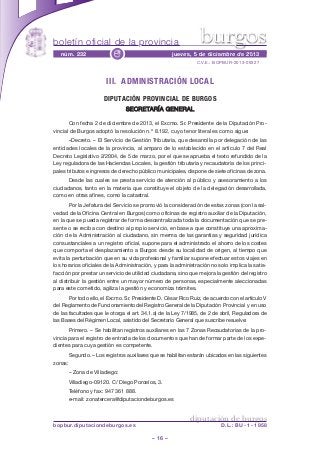 burgos

boletín oficial de la provincia
núm. 232

e

jueves, 5 de diciembre de 2013
C.V.E.: BOPBUR-2013-09327

III. ADMINISTRACIÓN LOCAL
DIPUTACIÓN PROVINCIAL DE BURGOS
SECRETARÍA GENERAL
Con fecha 2 de diciembre de 2013, el Excmo. Sr. Presidente de la Diputación Provincial de Burgos adoptó la resolución n.º 8.192, cuyo tenor literal es como sigue:
«Decreto. – El Servicio de Gestión Tributaria, que desarrolla por delegación de las
entidades locales de la provincia, al amparo de lo establecido en el artículo 7 del Real
Decreto Legislativo 2/2004, de 5 de marzo, por el que se aprueba el texto refundido de la
Ley reguladora de las Haciendas Locales, la gestión tributaria y recaudatoria de los principales tributos e ingresos de derecho público municipales, dispone de siete oficinas de zona.
Desde las cuales se presta servicio de atención al público y asesoramiento a los
ciudadanos, tanto en la materia que constituye el objeto de la delegación desarrollada,
como en otras afines, como la catastral.
Por la Jefatura del Servicio se promovió la consideración de estas zonas (con la salvedad de la Oficina Central en Burgos) como oficinas de registro auxiliar de la Diputación,
en la que se pueda registrar de forma descentralizada toda la documentación que se presente o se reciba con destino al propio servicio, en base a que constituye una aproximación de la Administración al ciudadano, sin merma de las garantías y seguridad jurídica
consustanciales a un registro oficial, supone para el administrado el ahorro de los costes
que comporta el desplazamiento a Burgos desde su localidad de origen, al tiempo que
evita la perturbación que en su vida profesional y familiar supone efectuar estos viajes en
los horarios oficiales de la Administración, y para la administración no solo implica la satisfacción por prestar un servicio de utilidad ciudadana, sino que mejora la gestión del registro
al distribuir la gestión entre un mayor número de personas, especialmente aleccionadas
para este cometido, agiliza la gestión y economiza trámites.
Por todo ello, el Excmo. Sr. Presidente D. César Rico Ruiz, de acuerdo con el artículo V
del Reglamento de Funcionamiento del Registro General de la Diputación Provincial y en uso
de las facultades que le otorga el art. 34.1.a) de la Ley 7/1985, de 2 de abril, Reguladora de
las Bases del Régimen Local, asistido del Secretario General que suscribe resuelve:
Primero. – Se habilitan registros auxiliares en las 7 Zonas Recaudatorias de la provincia para el registro de entrada de los documentos que han de formar parte de los expedientes para cuya gestión es competente.
Segundo. – Los registros auxiliares que se habilitan estarán ubicados en las siguientes
zonas:
– Zona de Villadiego:
Villadiego-09120. C/ Diego Porcelos, 3.
Teléfono y fax: 947 361 888.
e-mail: zonatercera@diputaciondeburgos.es

diputación de burgos

bopbur.diputaciondeburgos.es

D.L.: BU - 1 - 1958

– 16 –

 