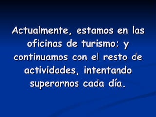 Actualmente, estamos en las oficinas de turismo; y continuamos con el resto de actividades, intentando superarnos cada día. 