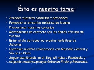 Ésta es  nuestra tarea : Atender vuestras consultas y peticiones Fomentar el atractivo turístico de la zona Promocionar nuestros concejos Mantenernos en contacto con las demás oficinas de turismo Estar al día de todos los eventos turísticos de Asturias Continuar nuestra colaboración con Montaña Central y Vía de La Plata Seguir escribiendo en el Blog, Mi nube y Facebook; y colgando nuestras propias fotos en Flickr y Panoramio. Todo esto como actividad formativa práctica dentro del T.E. Sierra del Aramo 