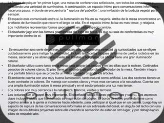 • La "mesa de póquer 'en primer lugar, una mesa de conferencias sofisticado, con todos los conectores y
ofreciendo una variedad de suministros. A continuación, un espacio íntimo para conversaciones informales,
hace una pausa, y donde se encuentra la " ruptura del pabellón ', una invitación de la burbuja vegetal para
escapar.
• El espacio esta comunicado entre si, la iluminación es fría en su mayoría. Arriba de la mesa encontramos un
artefacto de iluminación que recorre el largo de ella. En el espacio intimo la luz es mas tenue, y relajada.
Los mobiliarios representas formas geométricas en cada espacio cambia.
• El diseñador jugo con las formas geométricas del logo del hotel, ya que su sala de conferencias es muy
importante dentro de el.
• Se encuentran una serie de vitrinas iluminadas que sostiene una variedad de curiosidades que se eligen
cuidadosamente para instigar la creatividad. Incluso las facetas bloques de forma de cantos rodados en las
mesas, ascensor y se abren para revelar las libretas y bolígrafos. La oficina tiene una gran iluminación
natural.
• El diseñador utilizo cuero tanto en la mesa para apoyar los brazos y en las sillas que la rodean. Cortinados
pesados de colores claros. El piso tiene un alfombra de color clara alrededor de la mesa. También integra
una pantalla blanca que se proyecta un video animado crujir de los árboles.
• El ambiente cuenta con una muy buena iluminación, tanto natural como artificial. Los dos sectores tienen un
buen contraste de colores. Se maneja con colores claros y vivos mas cercanos a la naturaleza. Cuenta con
una amplia iluminación sobre la mesa principal y en el sector privado una luz mas tenue.
• Los colores son muy cercanos a la naturaleza, blancos, verdes y terrosos.
• Las texturas son un papel muy importante. El diseñador utiliza figuras geométricas y cuero.. Los aspectos
clave incluyen tablas que han tomado su inspiración de póquer. El borde de cuero profunda tiene como
objetivo animar a la gente a inclinarse hacia adelante, para participar al igual que en un casino. Luego hay un
espacio de ruptura de las conversaciones informales en un sobresale del dosel, en ángulo del techo con una
imagen de los árboles proyectan sobre ella creando la sensación de estar en otro lugar, y por debajo lujoso,
sillas de respaldo alto.
 