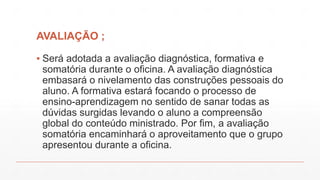 AVALIAÇÃO ;
▪ Será adotada a avaliação diagnóstica, formativa e
somatória durante o oficina. A avaliação diagnóstica
embasará o nivelamento das construções pessoais do
aluno. A formativa estará focando o processo de
ensino-aprendizagem no sentido de sanar todas as
dúvidas surgidas levando o aluno a compreensão
global do conteúdo ministrado. Por fim, a avaliação
somatória encaminhará o aproveitamento que o grupo
apresentou durante a oficina.

 