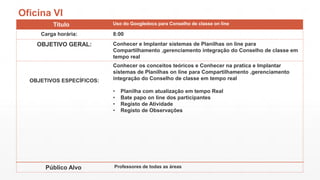 Oficina VI
Titulo
Carga horária:

OBJETIVO GERAL:

OBJETIVOS ESPECÍFICOS:

Uso do Googledocs para Conselho de classe on line

8:00
Conhecer e Implantar sistemas de Planilhas on line para
Compartilhamento ,gerenciamento integração do Conselho de classe em
tempo real
Conhecer os conceitos teóricos e Conhecer na pratica e Implantar
sistemas de Planilhas on line para Compartilhamento ,gerenciamento
integração do Conselho de classe em tempo real
•
•
•
•

Público Alvo

Planilha com atualização em tempo Real
Bate papo on line dos participantes
Registo de Atividade
Registo de Observações

Professores de todas as áreas

 