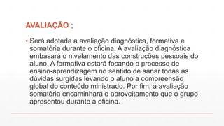 AVALIAÇÃO ;
▪ Será adotada a avaliação diagnóstica, formativa e
somatória durante o oficina. A avaliação diagnóstica
embasará o nivelamento das construções pessoais do
aluno. A formativa estará focando o processo de
ensino-aprendizagem no sentido de sanar todas as
dúvidas surgidas levando o aluno a compreensão
global do conteúdo ministrado. Por fim, a avaliação
somatória encaminhará o aproveitamento que o grupo
apresentou durante a oficina.

 
