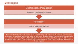 MRE Digital
Coordenação Pedagógica
Professora - Ms Regina Suzi Soares

Facilitador
Marcos Roberto Escatambulo

Marcos Roberto Escatambulo Gestor de Ti, Formador Digital, É entusiasta do conceito open source e
evangelista do Joomla! e WordPress. Sócio da MRE DIGITAL (http://mredigital.com), empresa focada em
cursos e consultoria Digital e Didática Digital . Mantém um blog pessoal Seu emprego (http://seuemprego.blogspot.com.br ) e se tornou um fã do Prezi que é uma forma inovadora de criar apresentações
de alto impacto.

 