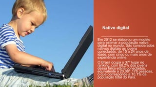 Nativo digital
Em 2012 se elaborou um modelo
para estimar a população nativa
digital no mundo. São considerados
nativos digitais os jovens
conectados, de 15 a 24 anos de
idade, com cinco ou mais anos de
experiência online.
O Brasil ocupa o 37º lugar no
ranking, com 60,2% dos jovens
dessa faixa etária
conectados, equivalente a
20.081.178 pessoas, o que
corresponde a 10,1% da população
total do País.

 