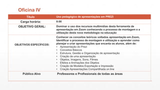Oficina IV
Titulo

Carga horária:
OBJETIVO GERAL:

OBJETIVOS ESPECÍFICOS:

Público Alvo

Uso pedagógico de apresentações em PREZI

8:00
Dominar o uso dos recursos multimídias desta ferramenta de
apresentação em Zoom conhecendo o processo de montagem e a
utilização desta nova metodologia na educação
Conhecer os conceitos teóricos voltados apresentação em Zoom,
Identificar o processo de montagem e utilização e aprender como
planejar e criar apresentações que encanta os alunos, além de:
• Apresentação do Prezi
• Conceitos Básicos
• Estrutura, Gestão e Organização de apresentação
• Criação de uma apresentação
• Objetos, Imagens, Sons, Filmes
• Efeitos e Animações dos Objetos
• Criação de Modelos Exportação e Impressão
• Criação Apresentações Compartilhada on line

Professores e Profissionais de todas as áreas

 