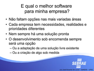 E qual o melhor software  para minha empresa? Não faltam opções nas mais variadas áreas Cada empresa tem necessidades, realidades e prioridades diferentes Nem sempre há uma solução pronta O desenvolvimento sob encomenda sempre será uma opção Ou a adaptação de uma solução livre existente Ou a criação de algo sob medida 