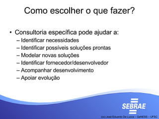 Como escolher o que fazer? Consultoria específica pode ajudar a: Identificar necessidades Identificar possíveis soluções prontas Modelar novas soluções Identificar fornecedor/desenvolvedor Acompanhar desenvolvimento Apoiar evolução 