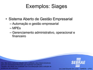 Exemplos: Siages Sistema Aberto de Gestão Empresarial Automação e gestão empresarial MPEs Gerenciamento administrativo, operacional e financeiro Obs: Não tenho nenhuma relação com o software, seus desenvolvedores nem com empresas/profissionais que implantam tal software. Também não atesto sua qualidade nem sua adequação para a solução de problemas das empresas.  
