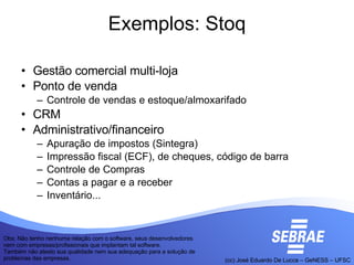 Exemplos: Stoq Gestão comercial multi-loja Ponto de venda Controle de vendas e estoque/almoxarifado CRM Administrativo/financeiro Apuração de impostos (Sintegra)‏ Impressão fiscal (ECF), de cheques, código de barra Controle de Compras Contas a pagar e a receber Inventário... Obs: Não tenho nenhuma relação com o software, seus desenvolvedores nem com empresas/profissionais que implantam tal software. Também não atesto sua qualidade nem sua adequação para a solução de problemas das empresas.  
