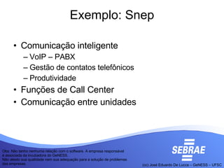 Exemplo: Snep Comunicação inteligente VoIP – PABX Gestão de contatos telefônicos Produtividade Funções de Call Center Comunicação entre unidades Obs: Não tenho nenhuma relação com o software. A empresa responsável é associada da incubadora do GeNESS. Não atesto sua qualidade nem sua adequação para a solução de problemas das empresas.  