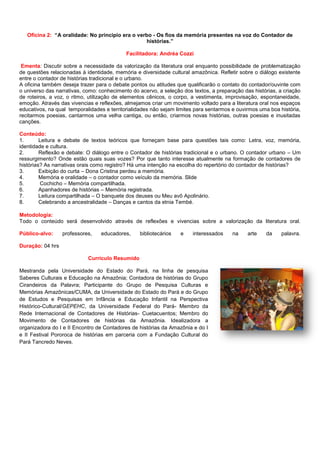Oficina 2: “A oralidade: No principio era o verbo - Os fios da memória presentes na voz do Contador de
histórias.”
Facilitadora: Andréa Cozzi
Ementa: Discutir sobre a necessidade da valorização da literatura oral enquanto possibilidade de problematização
de questões relacionadas à identidade, memória e diversidade cultural amazônica. Refletir sobre o diálogo existente
entre o contador de histórias tradicional e o urbano.
A oficina também deseja trazer para o debate pontos ou atitudes que qualificarão o contato do contador/ouvinte com
o universo das narrativas, como: conhecimento do acervo, a seleção dos textos, a preparação das histórias, a criação
de roteiros, a voz, o ritmo, utilização de elementos cênicos, o corpo, a vestimenta, improvisação, espontaneidade,
emoção. Através das vivencias e reflexões, almejamos criar um movimento voltado para a literatura oral nos espaços
educativos, na qual temporalidades e territorialidades não sejam limites para sentarmos e ouvirmos uma boa história,
recitarmos poesias, cantarmos uma velha cantiga, ou então, criarmos novas histórias, outras poesias e inusitadas
canções.
Conteúdo:
1. Leitura e debate de textos teóricos que forneçam base para questões tais como: Letra, voz, memória,
identidade e cultura.
2. Reflexão e debate: O diálogo entre o Contador de histórias tradicional e o urbano. O contador urbano – Um
ressurgimento? Onde estão quais suas vozes? Por que tanto interesse atualmente na formação de contadores de
histórias? As narrativas orais como registro? Há uma intenção na escolha do repertório do contador de histórias?
3. Exibição do curta – Dona Cristina perdeu a memória.
4. Memória e oralidade – o contador como veículo da memória. Slide
5. Cochicho – Memória compartilhada.
6. Apanhadores de histórias – Memória registrada.
7. Leitura compartilhada – O banquete dos deuses ou Meu avô Apolinário.
8. Celebrando a ancestralidade – Danças e cantos da etnia Tembé.
Metodologia:
Todo o conteúdo será desenvolvido através de reflexões e vivencias sobre a valorização da literatura oral.
Público-alvo: professores, educadores, bibliotecários e interessados na arte da palavra.
Duração: 04 hrs
Currículo Resumido
Mestranda pela Universidade do Estado do Pará, na linha de pesquisa
Saberes Culturais e Educação na Amazônia; Contadora de histórias do Grupo
Cirandeiros da Palavra; Participante do Grupo de Pesquisa Culturas e
Memórias Amazônicas/CUMA, da Universidade do Estado do Pará e do Grupo
de Estudos e Pesquisas em Infância e Educação Infantil na Perspectiva
Histórico-Cultural/GEPEHC, da Universidade Federal do Pará- Membro da
Rede Internacional de Contadores de Histórias- Cuetacuentos; Membro do
Movimento de Contadores de histórias da Amazônia. Idealizadora a
organizadora do I e II Encontro de Contadores de histórias da Amazônia e do I
e II Festival Pororoca de histórias em parceria com a Fundação Cultural do
Pará Tancredo Neves.
 
