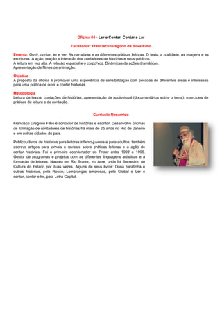 Oficina 04 - Ler e Contar, Contar e Ler
Facilitador: Francisco Gregório da Silva Filho
Ementa: Ouvir, contar, ler e ver. As narrativas e as diferentes práticas leitoras. O texto, a oralidade, as imagens e as
escrituras. A ação, reação e interação dos contadores de histórias e seus públicos.
A leitura em voz alta. A relação espacial e o corpo/voz. Dinâmicas de ações dramáticas.
Apresentação de filmes de animação.
Objetivo
A proposta da oficina é promover uma experiência de sensibilização com pessoas de diferentes áreas e interesses
para uma prática de ouvir e contar histórias.
Metodologia
Leitura de textos, contações de histórias, apresentação de audiovisual (documentários sobre o tema), exercícios de
práticas de leitura e de contação.
Currículo Resumido
Francisco Gregório Filho é contador de histórias e escritor. Desenvolve oficinas
de formação de contadores de histórias há mais de 25 anos no Rio de Janeiro
e em outras cidades do país.
Publicou livros de histórias para leitores infanto-juvenis e para adultos; também
escreve artigos para jornais e revistas sobre práticas leitoras e a ação de
contar histórias. Foi o primeiro coordenador do Proler entre 1992 e 1996.
Gestor de programas e projetos com as diferentes linguagens artísticas e a
formação de leitores. Nasceu em Rio Branco, no Acre, onde foi Secretário de
Cultura do Estado por duas vezes. Alguns de seus livros: Dona baratinha e
outras histórias, pela Rocco; Lembranças amorosas, pela Global e Ler e
contar, contar e ler, pela Letra Capital.
 