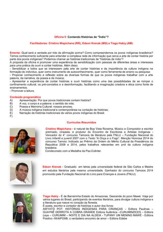 Oficina 5: Contando Histórias de “Índio”?
Facilitadores: Cristino Wapichana (RR), Edson Krenak (MG) e Tiago Hakiy (AM)
Ementa: Qual será a verdade por trás da afirmação acima? Como compreendemos os povos indígenas brasileiros?
Temos conhecimento suficiente para entender a complexa rede de informação que cerca a arte de contar história por
parte dos povos indígenas? Podemos chamar as histórias tradicionais de “histórias de índio”?
A proposta da oficina é promover uma experiência de sensibilização com pessoas de diferentes áreas e interesses
para uma prática de ouvir e contar histórias. Além disso:
- Sensibilizar a todos que se interessem pela arte de contar histórias e da importância da cultura indígena na
formação do indivíduo, quer como instrumento de autoconhecimento, quer como ferramenta de ensino ou pesquisa;
- Propiciar conhecimento e reflexão sobre as diversas formas de que os povos indígenas trabalhar com a arte
palavra, da narrativa, da poesia e da música;
- Apresentar a experiência de contar histórias e ouvir histórias como uma das possibilidades de se romper o
confinamento cultural, os pré-conceitos e a desinformação, facilitando a imaginação criadora e ética como fonte de
ensinamentos.
- Promover a leitura.
Conteúdo programático
A) Apresentação: Por que povos tradicionais contam história?
B) A voz, o corpo e a palavra: o sentido da vida;
C) Poesia e Memória Cultural: nossos amores;
D) A música indígena tradicional e contemporânea na contação de histórias;
E) Narração de histórias tradicionais de vários povos indígenas do Brasil.
F)
Currículos Resumidos
Cristino Wapichana - é natural de Boa Vista Roraima, Músico e Compositor e escritor
premiado, cineasta, e produtor do Encontro de Escritores e Artistas Indígenas -
Vencedor do 4° concurso Tamoios de literatura pela FNLIJ – Fundação Nacional do
Livro Infantil e juvenil 2007 com o Texto “A Onça e o Fogo”. Menção Honrosa 2014 do
concurso Tamoio. Indicado ao Prêmio da Ordem do Mérito Cultural da Presidência da
Republica 2008 e 2014, pelos trabalhos relevantes em prol da cultura indígena
brasileira.
Condecorado com a Medalha da Paz-Colinter.
Edson Krenak - Graduado em letras pela universidade federal de São Carlos e Mestre
em estudos literários pela mesma universidade. Ganhador do concurso Tamoios 2014
promovido pela Fundação Nacional do Livro para Crianças e Jovens (FNLIJ).
Tiago Hakiy - É de Barreirinha Estado do Amazonas. Descende do povo Mawé. Viaja por
vários lugares do Brasil, participando de eventos literários, para divulgar cultura indígena e
a literatura que nasce no coração da floresta.
É poeta, escritor e contador de histórias e autor dos livros:
AWYATÓ POT: HISTÓRIAS INDÍGENAS PARA CRIANÇAS – Editora Paulinas –
GUAYNÊ DERROTA A COBRA GRANDE Editora Autêntica –CURUMINZICES – Editora
Leya – CURUMIM – NOITE E DIA NA ALDEIA - TUPANY UM MENINO MAWÉ - Editora
Positivo -IWAIPOÁB: o verdadeiro encontro de amor – Editora Edebe
 